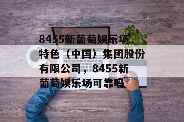 8455新葡萄娱乐场特色（中国）集团股份有限公司，8455新葡萄娱乐场可靠吗