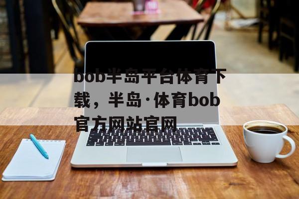 bob半岛平台体育下载，半岛·体育bob官方网站官网