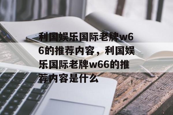 利国娱乐国际老牌w66的推荐内容，利国娱乐国际老牌w66的推荐内容是什么